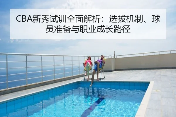 CBA新秀试训全面解析：选拔机制、球员准备与职业成长路径