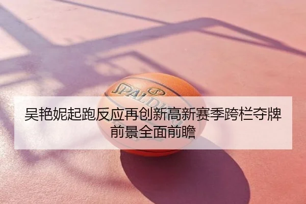 吴艳妮起跑反应再创新高新赛季跨栏夺牌前景全面前瞻