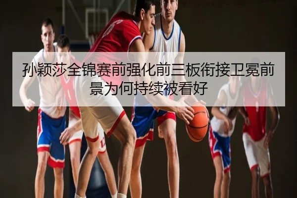 孙颖莎全锦赛前强化前三板衔接卫冕前景为何持续被看好